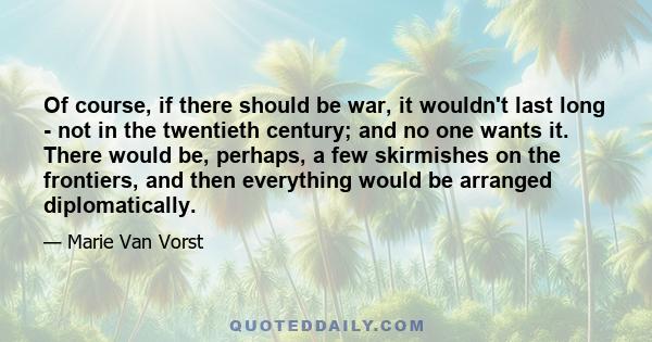 Of course, if there should be war, it wouldn't last long - not in the twentieth century; and no one wants it. There would be, perhaps, a few skirmishes on the frontiers, and then everything would be arranged