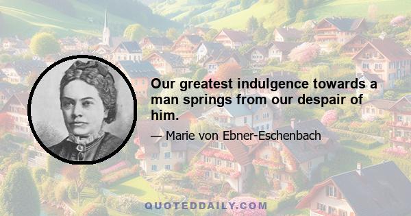 Our greatest indulgence towards a man springs from our despair of him.