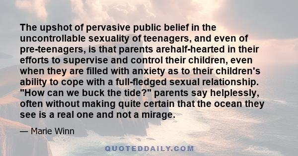 The upshot of pervasive public belief in the uncontrollable sexuality of teenagers, and even of pre-teenagers, is that parents arehalf-hearted in their efforts to supervise and control their children, even when they are 