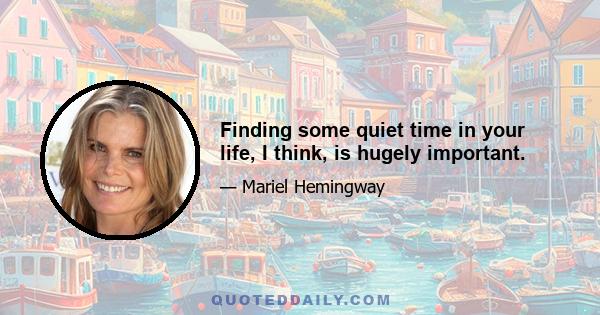 Finding some quiet time in your life, I think, is hugely important.