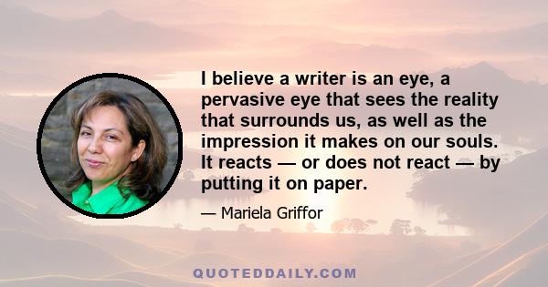 I believe a writer is an eye, a pervasive eye that sees the reality that surrounds us, as well as the impression it makes on our souls. It reacts — or does not react — by putting it on paper.