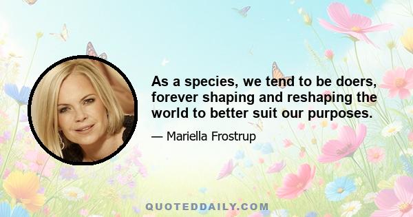 As a species, we tend to be doers, forever shaping and reshaping the world to better suit our purposes.