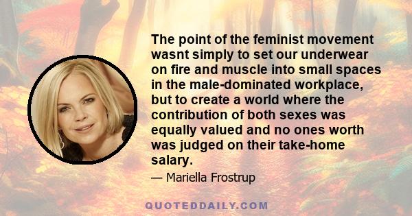 The point of the feminist movement wasnt simply to set our underwear on fire and muscle into small spaces in the male-dominated workplace, but to create a world where the contribution of both sexes was equally valued