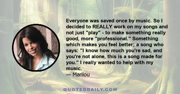 Everyone was saved once by music. So I decided to REALLY work on my songs and not just play - to make something really good, more professional. Something which makes you feel better; a song who says: I know how much