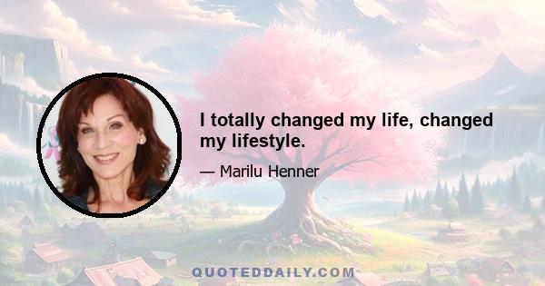 I totally changed my life, changed my lifestyle.