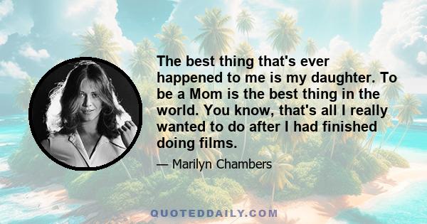 The best thing that's ever happened to me is my daughter. To be a Mom is the best thing in the world. You know, that's all I really wanted to do after I had finished doing films.