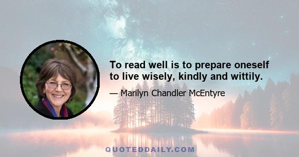 To read well is to prepare oneself to live wisely, kindly and wittily.