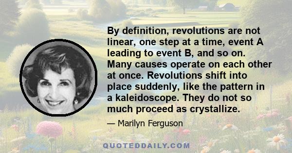 By definition, revolutions are not linear, one step at a time, event A leading to event B, and so on. Many causes operate on each other at once. Revolutions shift into place suddenly, like the pattern in a kaleidoscope. 