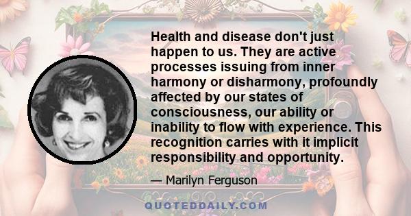 Health and disease don't just happen to us. They are active processes issuing from inner harmony or disharmony, profoundly affected by our states of consciousness, our ability or inability to flow with experience. This