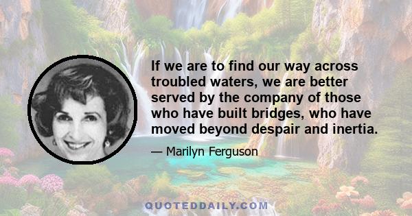 If we are to find our way across troubled waters, we are better served by the company of those who have built bridges, who have moved beyond despair and inertia.