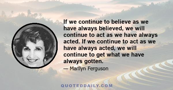 If we continue to believe as we have always believed, we will continue to act as we have always acted. If we continue to act as we have always acted, we will continue to get what we have always gotten.