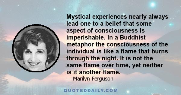 Mystical experiences nearly always lead one to a belief that some aspect of consciousness is imperishable. In a Buddhist metaphor the consciousness of the individual is like a flame that burns through the night. It is