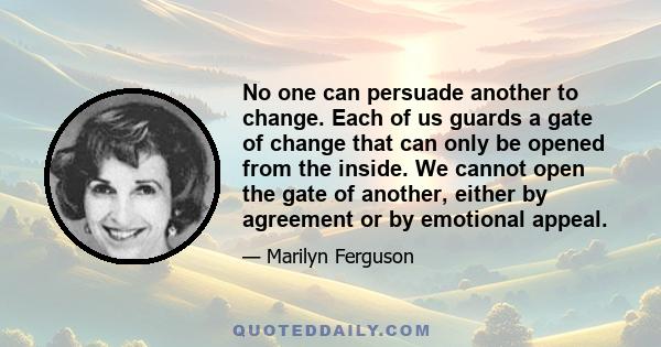 No one can persuade another to change. Each of us guards a gate of change that can only be opened from the inside. We cannot open the gate of another, either by agreement or by emotional appeal.