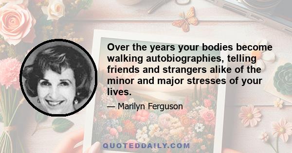 Over the years your bodies become walking autobiographies, telling friends and strangers alike of the minor and major stresses of your lives.