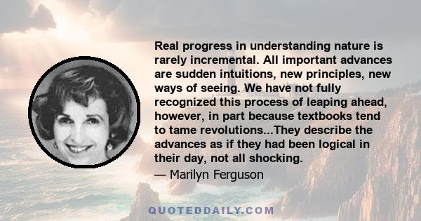 Real progress in understanding nature is rarely incremental. All important advances are sudden intuitions, new principles, new ways of seeing. We have not fully recognized this process of leaping ahead, however, in part 