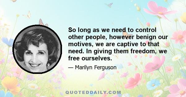 So long as we need to control other people, however benign our motives, we are captive to that need. In giving them freedom, we free ourselves.