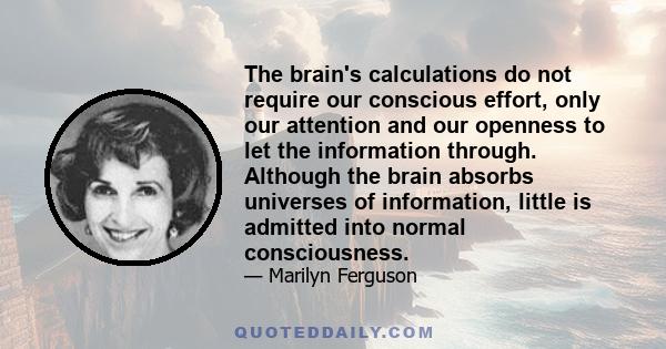 The brain's calculations do not require our conscious effort, only our attention and our openness to let the information through. Although the brain absorbs universes of information, little is admitted into normal