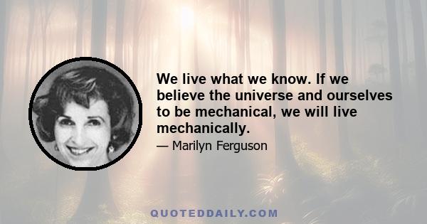 We live what we know. If we believe the universe and ourselves to be mechanical, we will live mechanically.