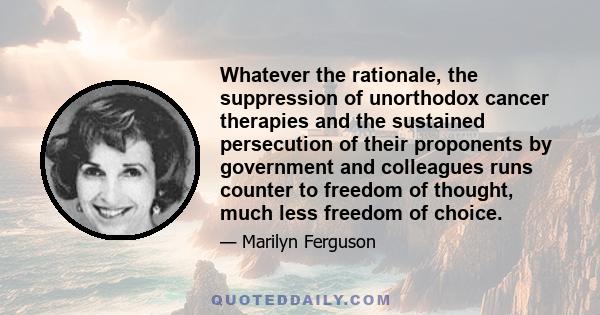 Whatever the rationale, the suppression of unorthodox cancer therapies and the sustained persecution of their proponents by government and colleagues runs counter to freedom of thought, much less freedom of choice.