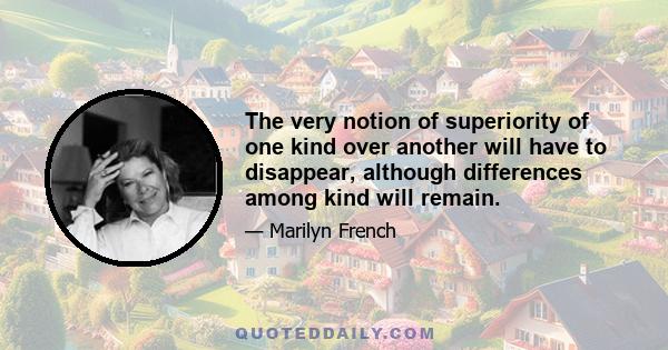 The very notion of superiority of one kind over another will have to disappear, although differences among kind will remain.