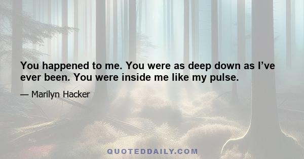 You happened to me. You were as deep down as I’ve ever been. You were inside me like my pulse.