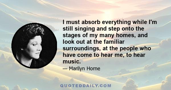 I must absorb everything while I'm still singing and step onto the stages of my many homes, and look out at the familiar surroundings, at the people who have come to hear me, to hear music.