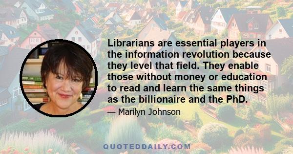 Librarians are essential players in the information revolution because they level that field. They enable those without money or education to read and learn the same things as the billionaire and the PhD.