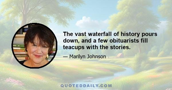 The vast waterfall of history pours down, and a few obituarists fill teacups with the stories.