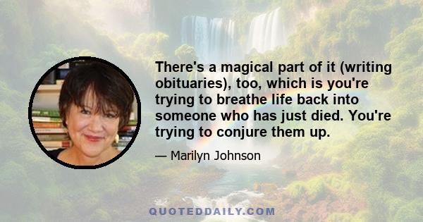 There's a magical part of it (writing obituaries), too, which is you're trying to breathe life back into someone who has just died. You're trying to conjure them up.