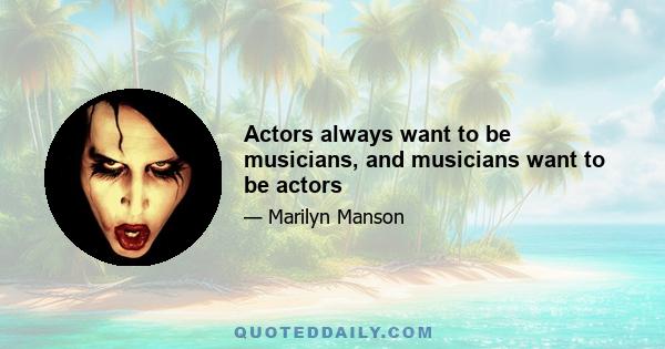 Actors always want to be musicians, and musicians want to be actors