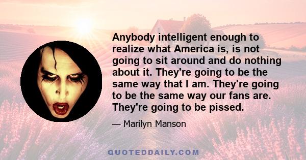 Anybody intelligent enough to realize what America is, is not going to sit around and do nothing about it. They're going to be the same way that I am. They're going to be the same way our fans are. They're going to be