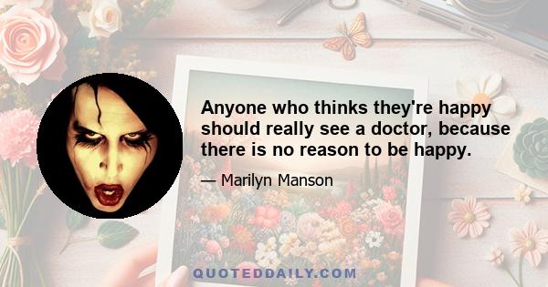 Anyone who thinks they're happy should really see a doctor, because there is no reason to be happy.