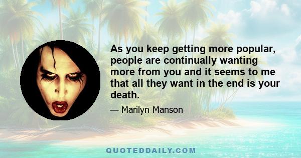 As you keep getting more popular, people are continually wanting more from you and it seems to me that all they want in the end is your death.