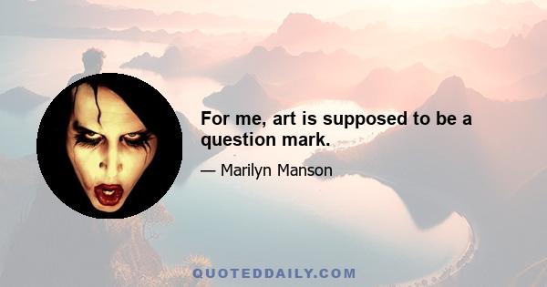 For me, art is supposed to be a question mark.