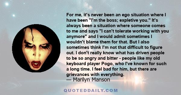 For me, it's never been an ego situation where I have been I'm the boss; expletive you. It's always been a situation where someone comes to me and says I can't tolerate working with you anymore and I would admit