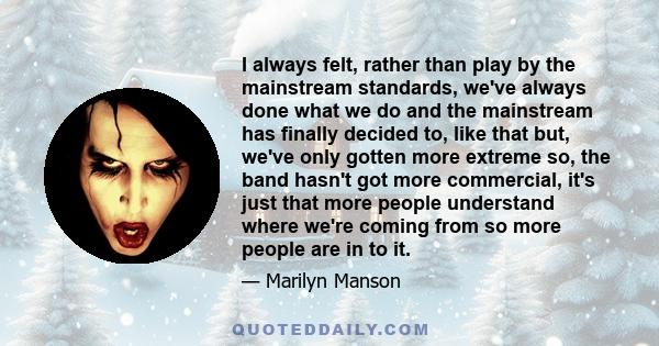 I always felt, rather than play by the mainstream standards, we've always done what we do and the mainstream has finally decided to, like that but, we've only gotten more extreme so, the band hasn't got more commercial, 