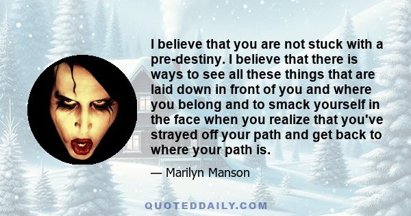 I believe that you are not stuck with a pre-destiny. I believe that there is ways to see all these things that are laid down in front of you and where you belong and to smack yourself in the face when you realize that