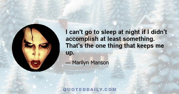 I can't go to sleep at night if I didn't accomplish at least something. That's the one thing that keeps me up.