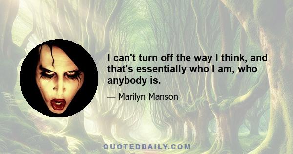 I can't turn off the way I think, and that's essentially who I am, who anybody is.