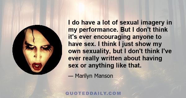 I do have a lot of sexual imagery in my performance. But I don't think it's ever encouraging anyone to have sex. I think I just show my own sexuality, but I don't think I've ever really written about having sex or