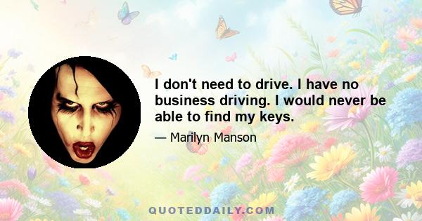 I don't need to drive. I have no business driving. I would never be able to find my keys.