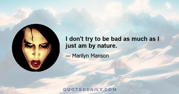 I don't try to be bad as much as I just am by nature.