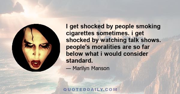 I get shocked by people smoking cigarettes sometimes. i get shocked by watching talk shows. people's moralities are so far below what i would consider standard.