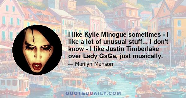 I like Kylie Minogue sometimes - I like a lot of unusual stuff... I don't know - I like Justin Timberlake over Lady GaGa, just musically.