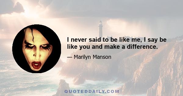 I never said to be like me, I say be like you and make a difference.