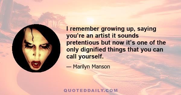 I remember growing up, saying you’re an artist it sounds pretentious but now it’s one of the only dignified things that you can call yourself.