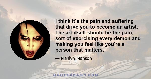 I think it's the pain and suffering that drive you to become an artist. The art itself should be the pain, sort of exorcising every demon and making you feel like you're a person that matters.