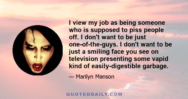 I view my job as being someone who is supposed to piss people off. I don't want to be just one-of-the-guys. I don't want to be just a smiling face you see on television presenting some vapid kind of easily-digestible