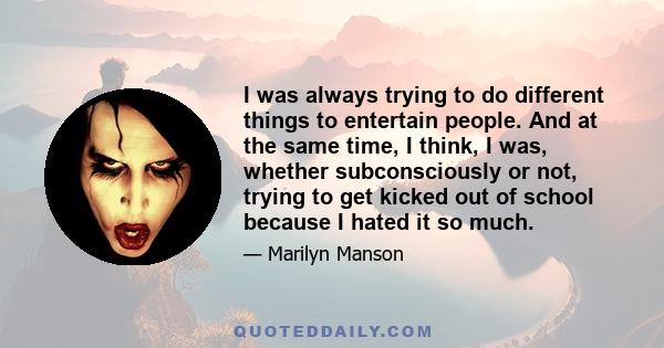 I was always trying to do different things to entertain people. And at the same time, I think, I was, whether subconsciously or not, trying to get kicked out of school because I hated it so much.