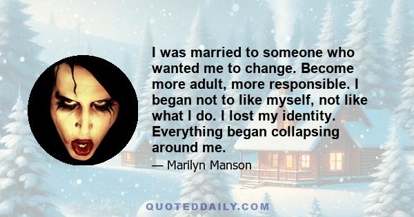 I was married to someone who wanted me to change. Become more adult, more responsible. I began not to like myself, not like what I do. I lost my identity. Everything began collapsing around me.